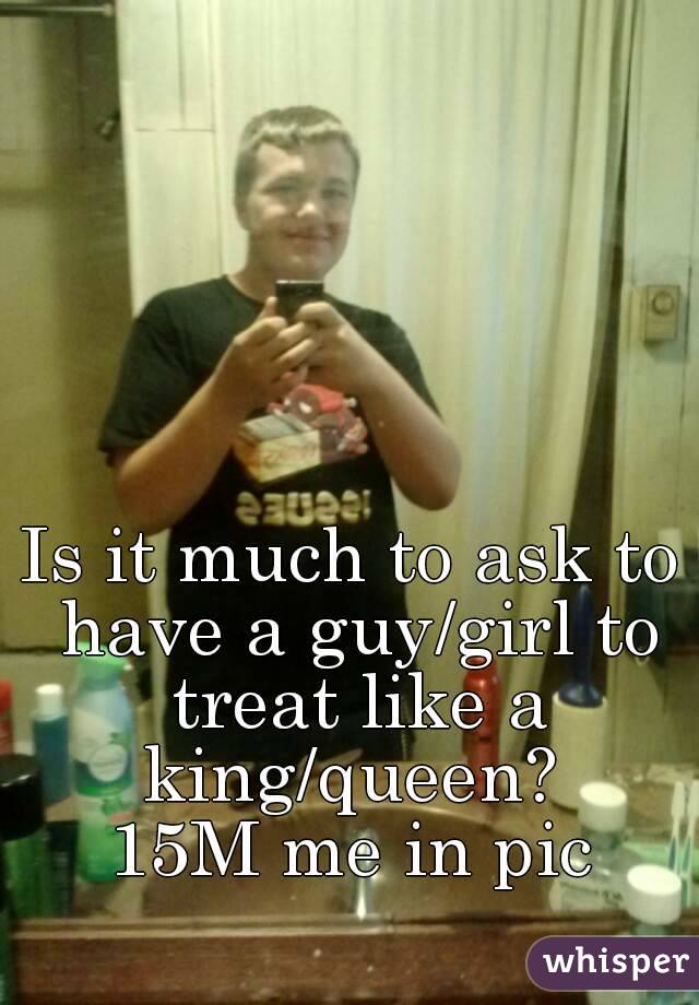 Is it much to ask to have a guy/girl to treat like a king/queen? 
15M me in pic