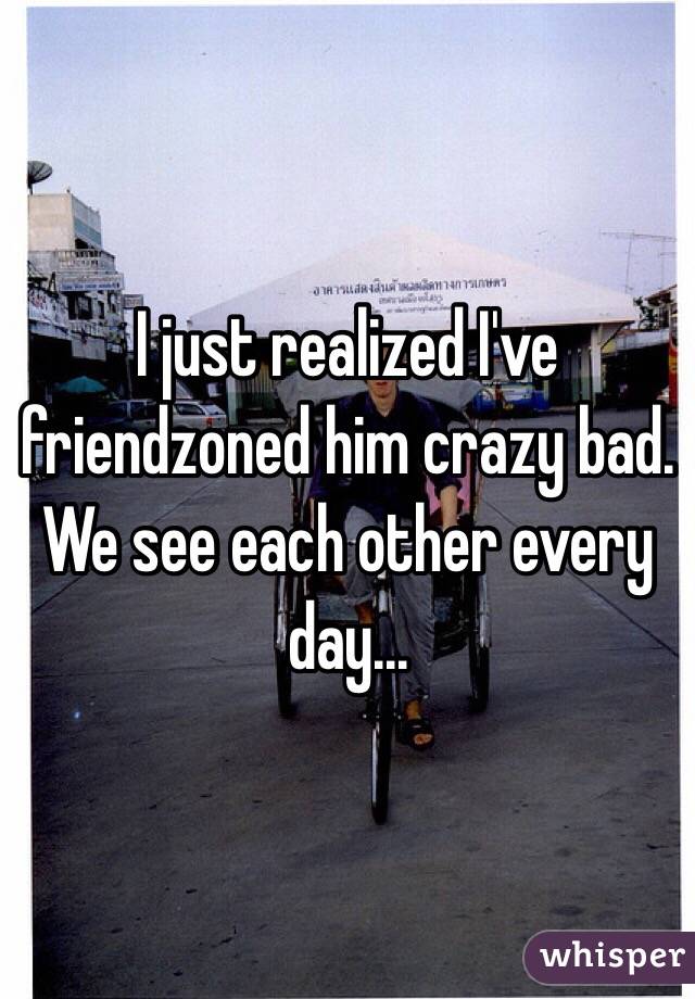 I just realized I've friendzoned him crazy bad. We see each other every day...