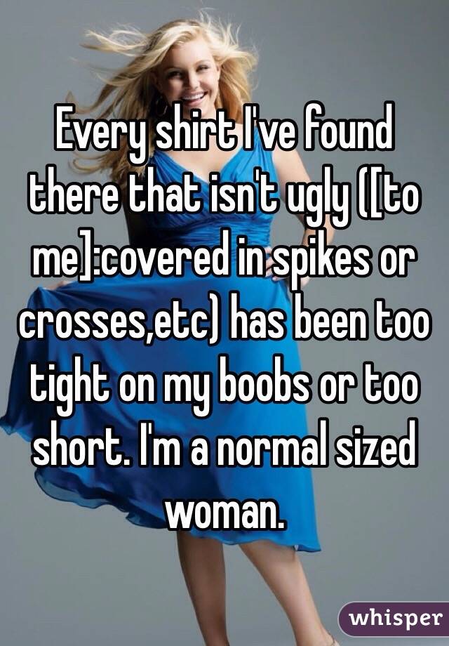 Every shirt I've found there that isn't ugly ([to me]:covered in spikes or crosses,etc) has been too tight on my boobs or too short. I'm a normal sized woman. 