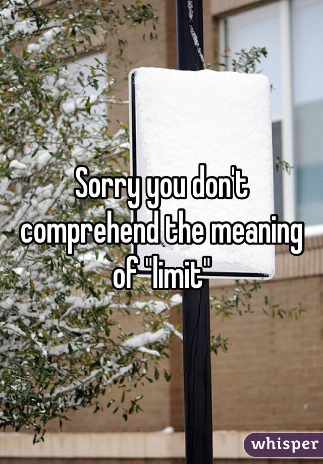 Sorry you don't comprehend the meaning of "limit"