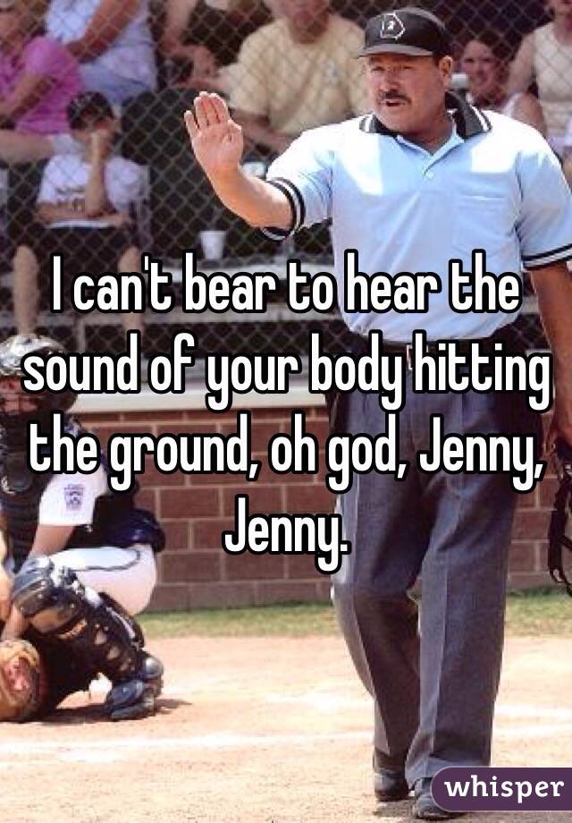 I can't bear to hear the sound of your body hitting the ground, oh god, Jenny, Jenny.
