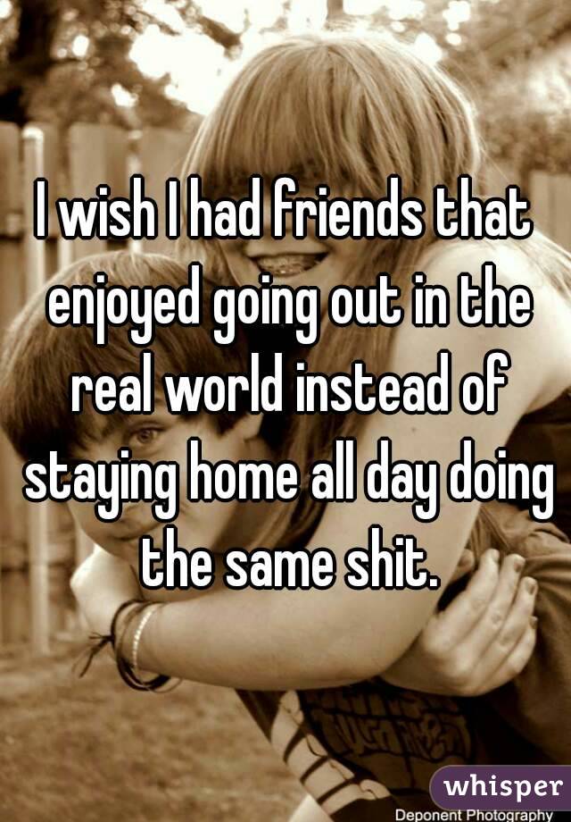 I wish I had friends that enjoyed going out in the real world instead of staying home all day doing the same shit.