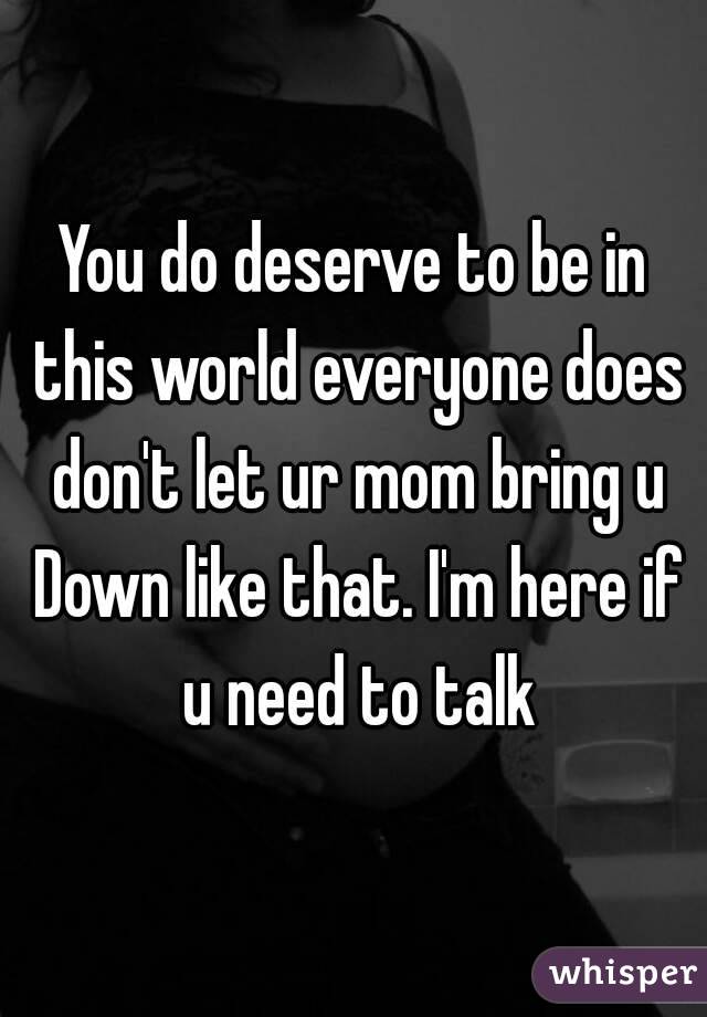 You do deserve to be in this world everyone does don't let ur mom bring u Down like that. I'm here if u need to talk