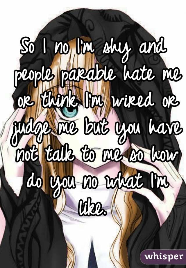 So I no I'm shy and people parable hate me or think I'm wired or judge me but you have not talk to me so how do you no what I'm like. 