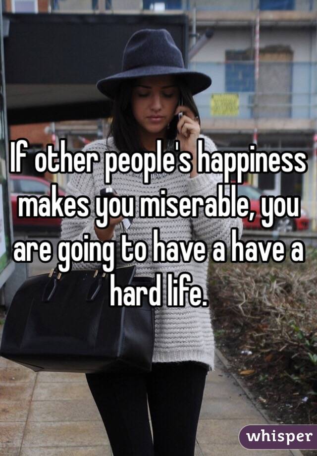 If other people's happiness makes you miserable, you are going to have a have a hard life.