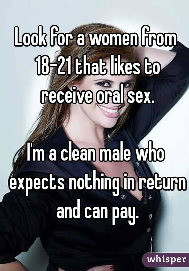 Look for a women from 18-21 that likes to receive oral sex.

I'm a clean male who expects nothing in return and can pay.