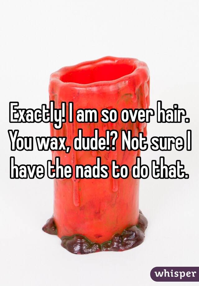 Exactly! I am so over hair. You wax, dude!? Not sure I have the nads to do that.