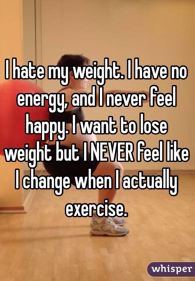 I hate my weight. I have no energy, and I never feel happy. I want to lose weight but I NEVER feel like I change when I actually exercise.