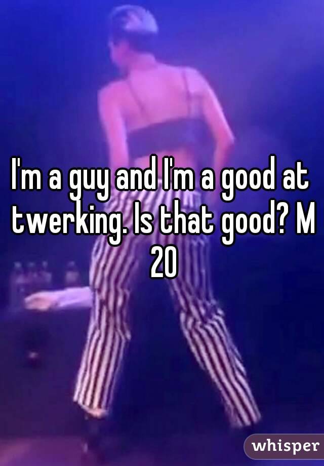 I'm a guy and I'm a good at twerking. Is that good? M 20