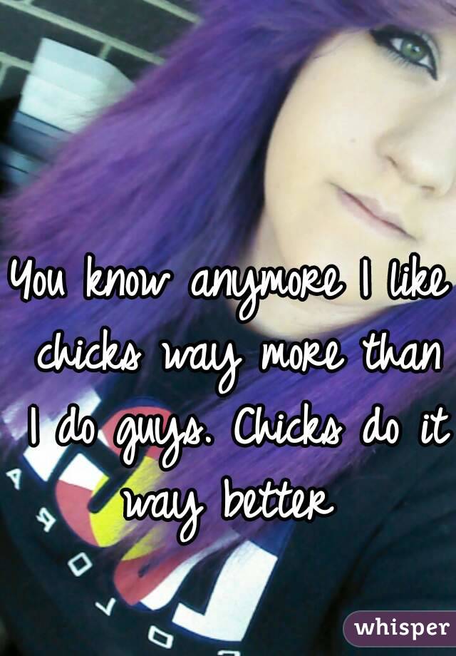 You know anymore I like chicks way more than I do guys. Chicks do it way better 