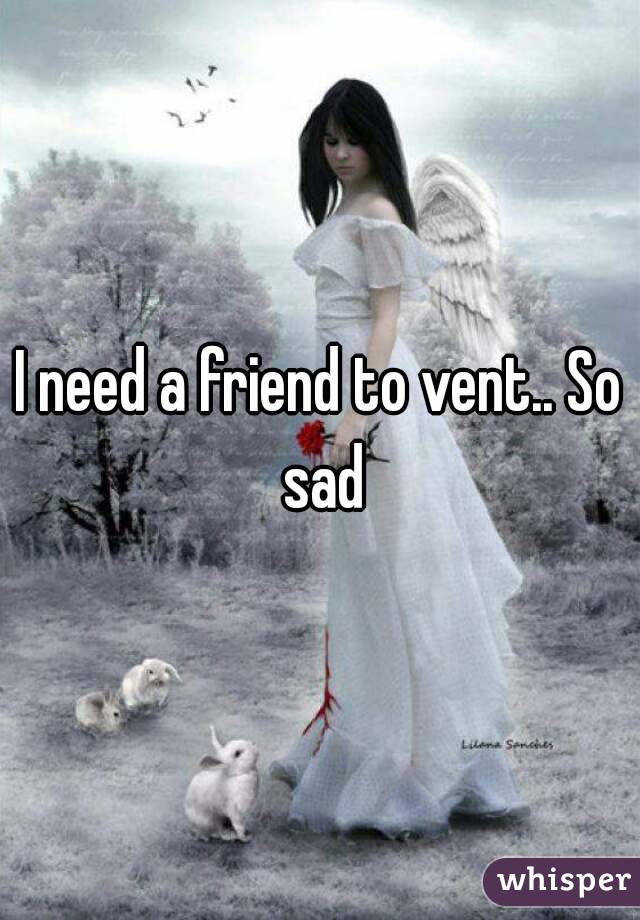 I need a friend to vent.. So sad