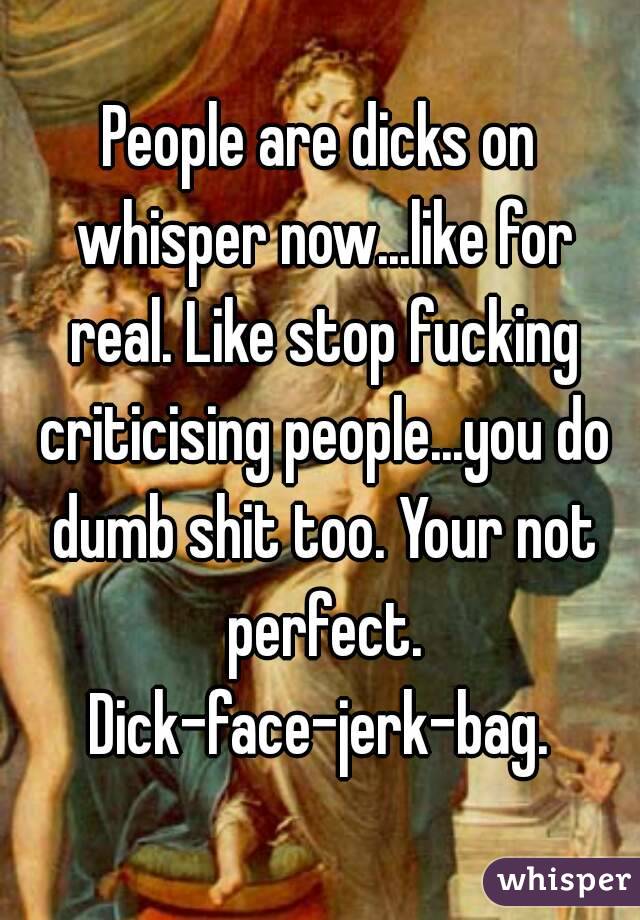 People are dicks on whisper now...like for real. Like stop fucking criticising people...you do dumb shit too. Your not perfect. Dick-face-jerk-bag. 