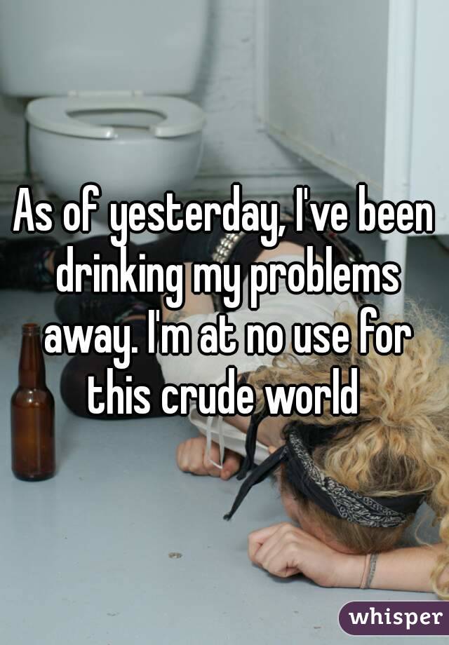 As of yesterday, I've been drinking my problems away. I'm at no use for this crude world 