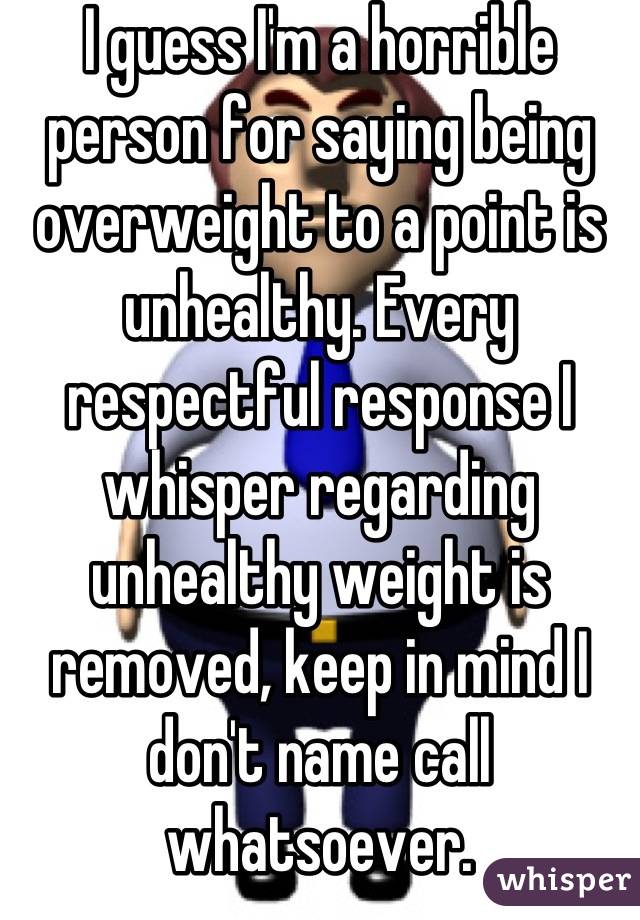 I guess I'm a horrible person for saying being overweight to a point is unhealthy. Every respectful response I  whisper regarding unhealthy weight is removed, keep in mind I don't name call whatsoever.