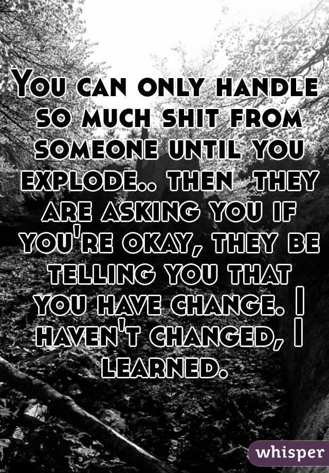 You can only handle so much shit from someone until you explode.. then  they are asking you if you're okay, they be telling you that you have change. I haven't changed, I learned. 