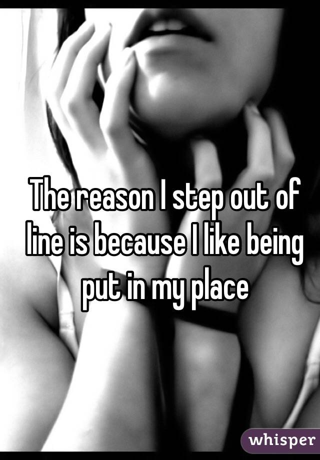 The reason I step out of line is because I like being put in my place 