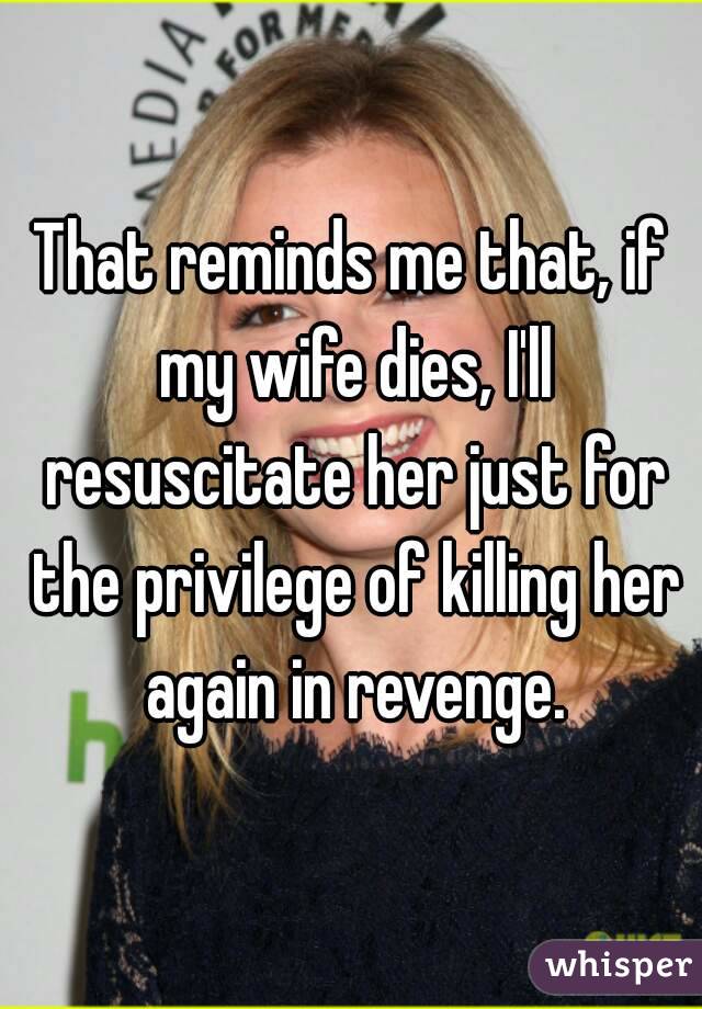 That reminds me that, if my wife dies, I'll resuscitate her just for the privilege of killing her again in revenge.
