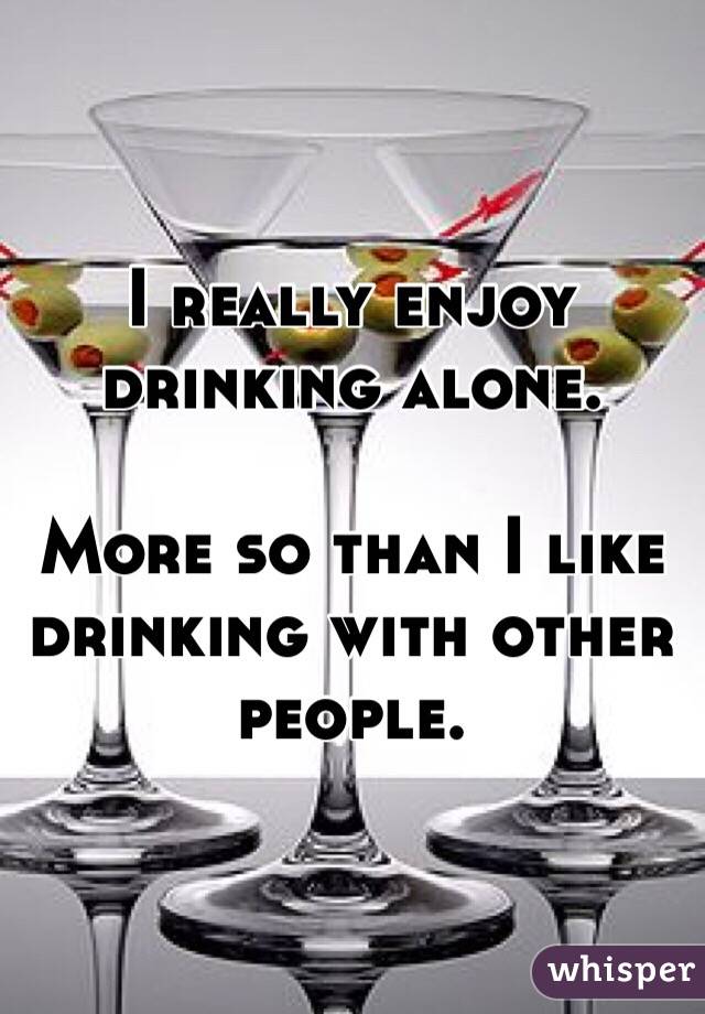 I really enjoy drinking alone. 

More so than I like drinking with other people. 