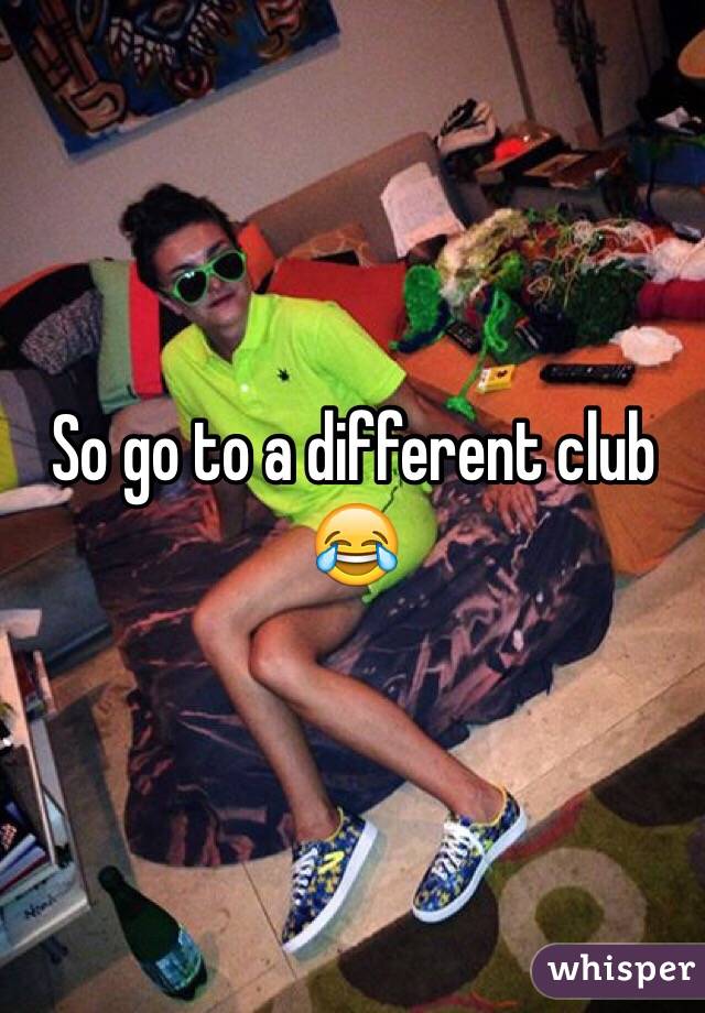 So go to a different club 😂
