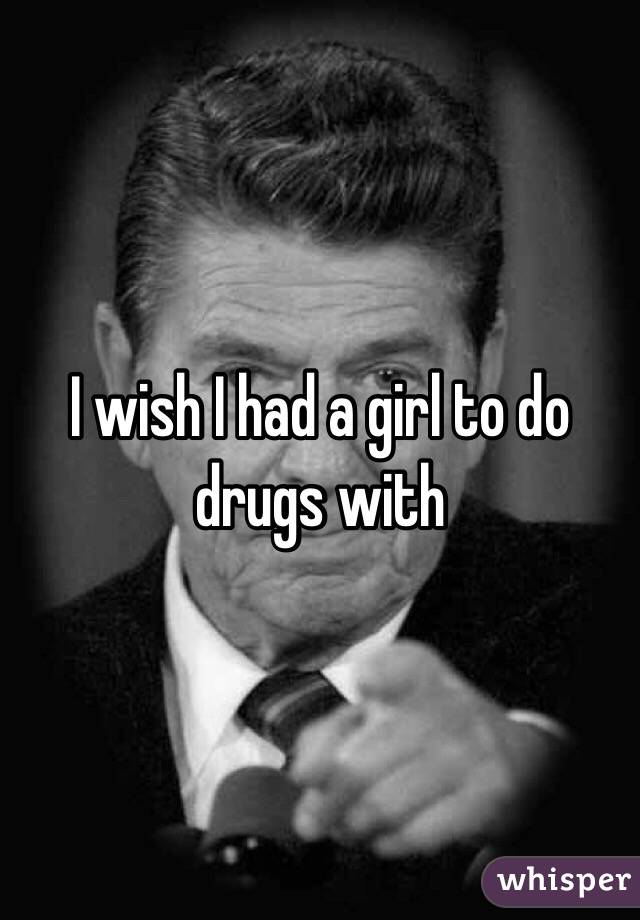 I wish I had a girl to do drugs with