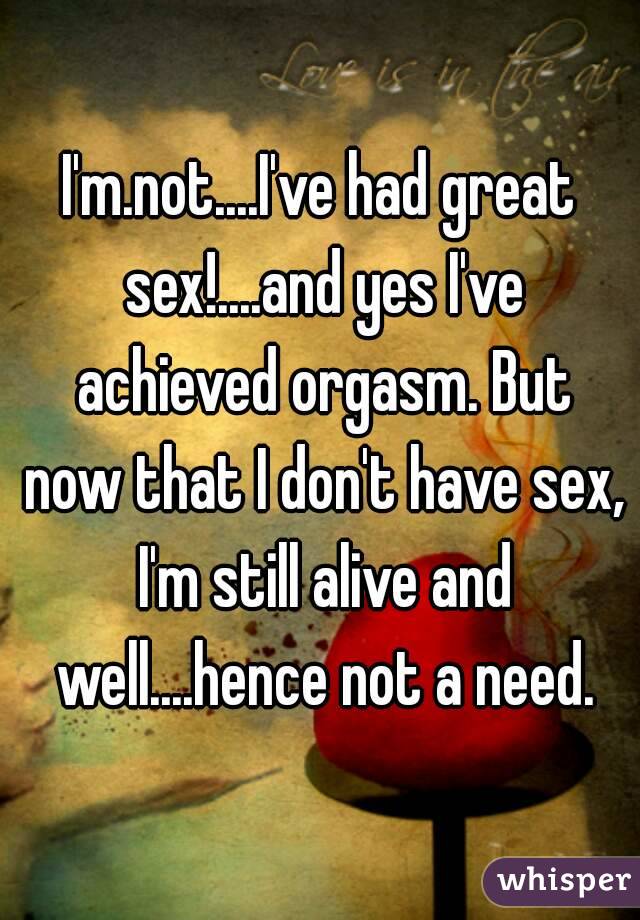 I'm.not....I've had great sex!....and yes I've achieved orgasm. But now that I don't have sex, I'm still alive and well....hence not a need.