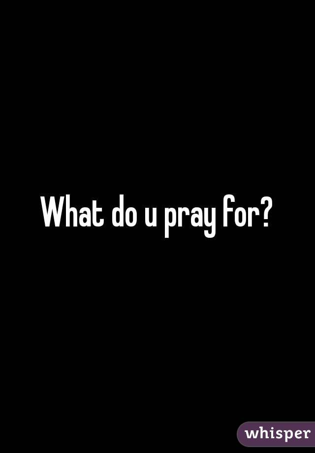 What do u pray for?