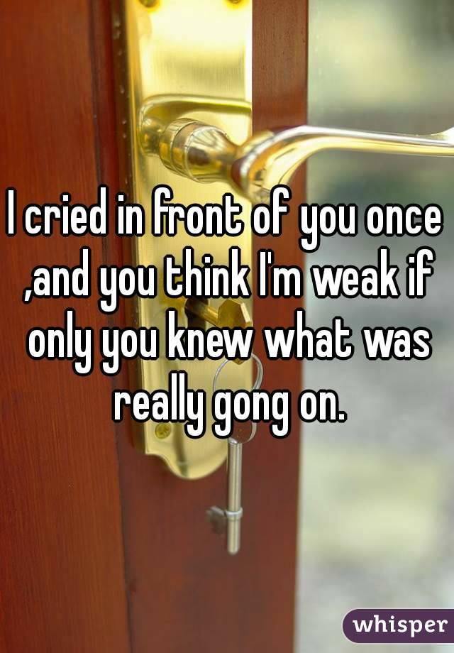 I cried in front of you once ,and you think I'm weak if only you knew what was really gong on.