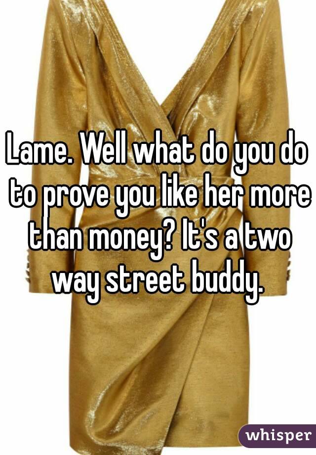 Lame. Well what do you do to prove you like her more than money? It's a two way street buddy. 