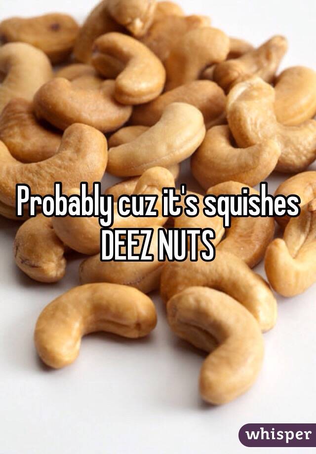 Probably cuz it's squishes DEEZ NUTS