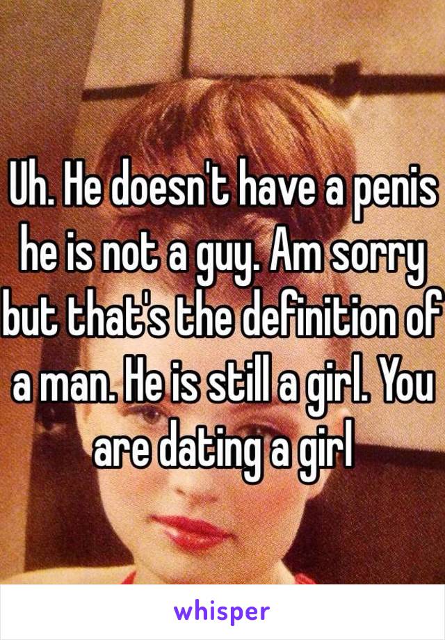 Uh. He doesn't have a penis he is not a guy. Am sorry but that's the definition of a man. He is still a girl. You are dating a girl