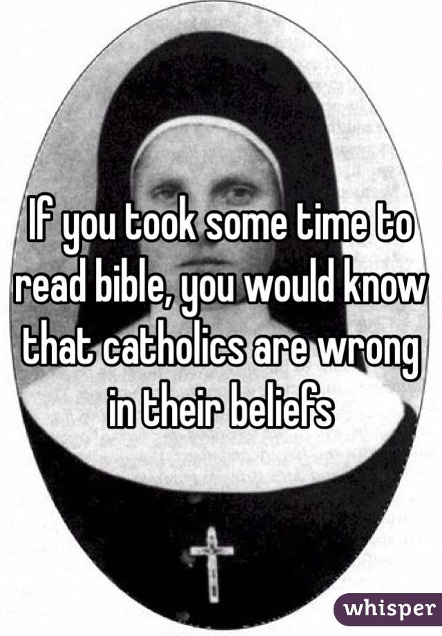 If you took some time to read bible, you would know that catholics are wrong in their beliefs