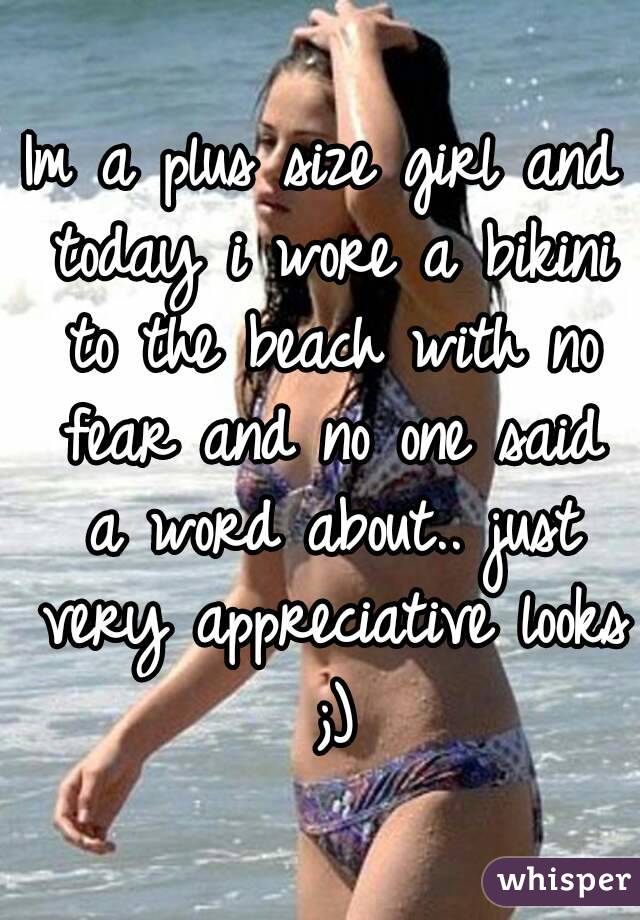 Im a plus size girl and today i wore a bikini to the beach with no fear and no one said a word about.. just very appreciative looks ;)