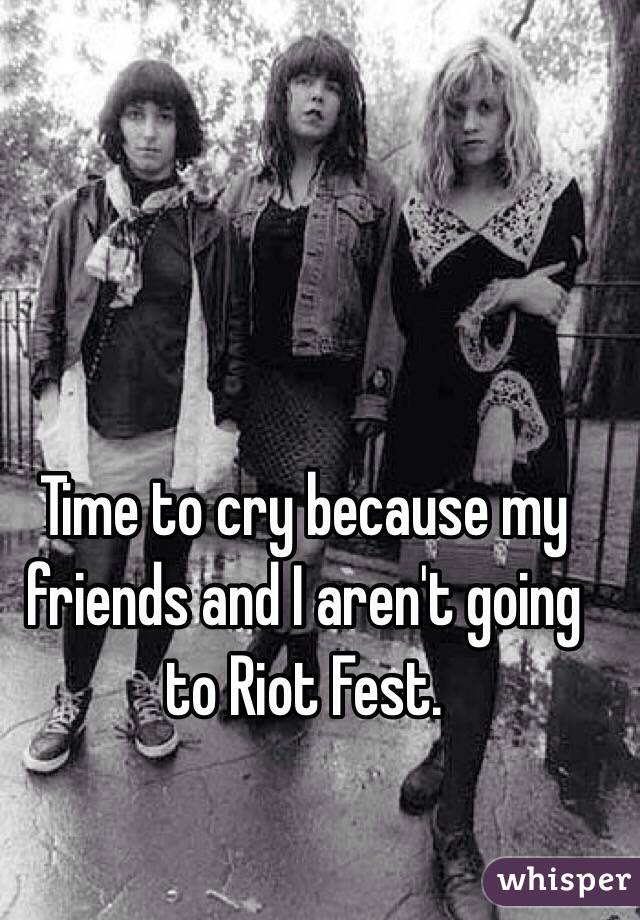 Time to cry because my friends and I aren't going to Riot Fest. 