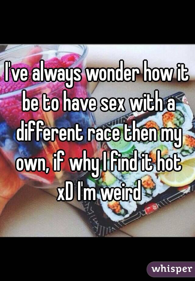 I've always wonder how it be to have sex with a different race then my own, if why I find it hot xD I'm weird