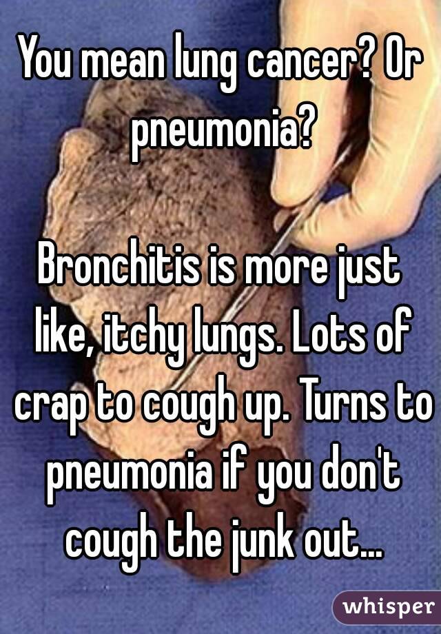 You mean lung cancer? Or pneumonia?

Bronchitis is more just like, itchy lungs. Lots of crap to cough up. Turns to pneumonia if you don't cough the junk out...