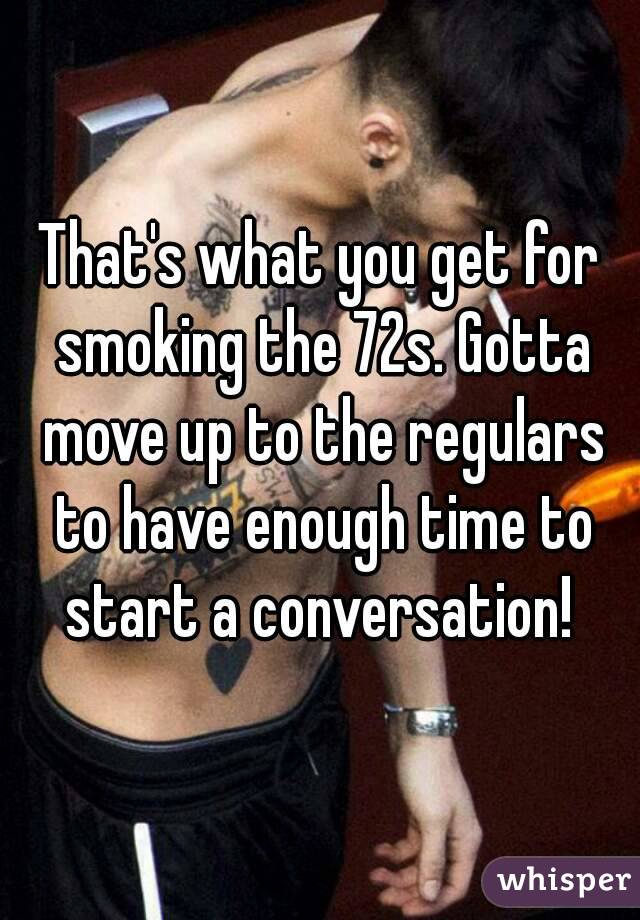 That's what you get for smoking the 72s. Gotta move up to the regulars to have enough time to start a conversation! 