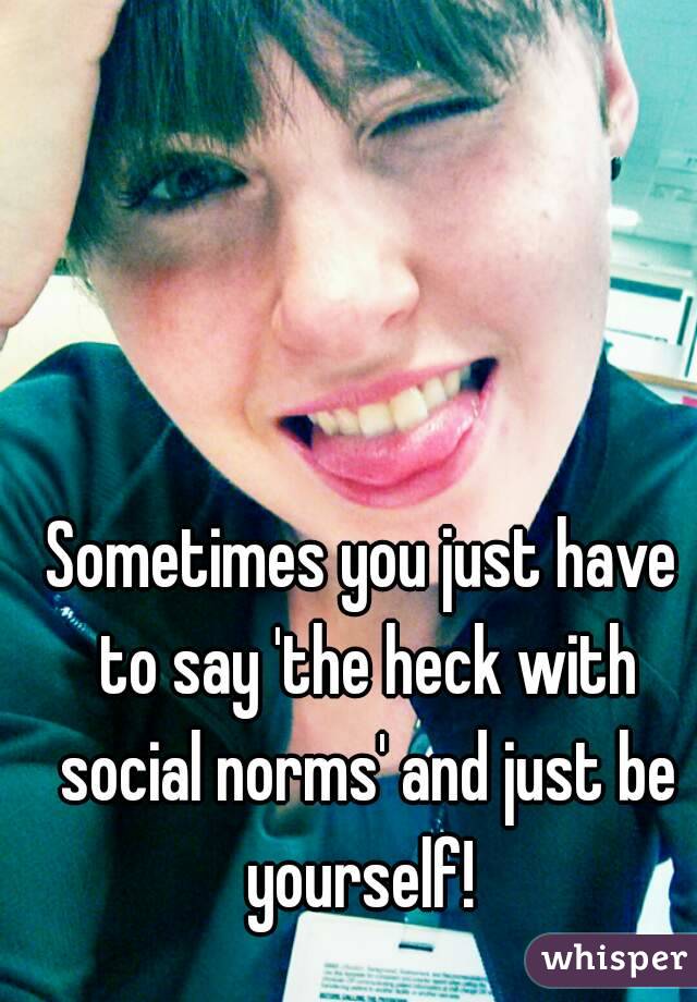 Sometimes you just have to say 'the heck with social norms' and just be yourself! 