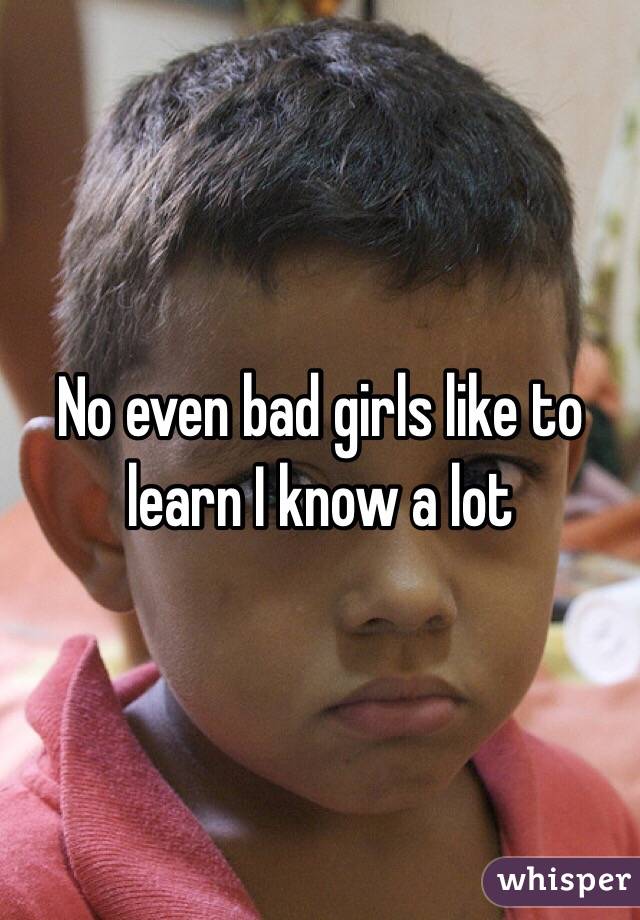 No even bad girls like to learn I know a lot 