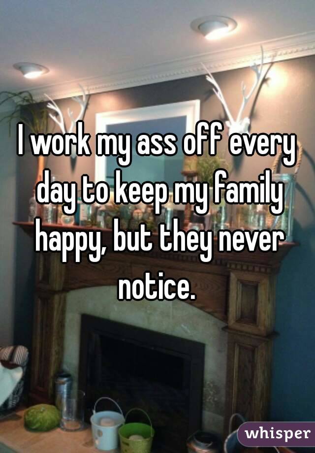 I work my ass off every day to keep my family happy, but they never notice. 