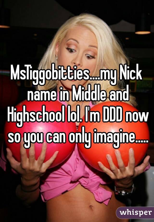 MsTiggobitties....my Nick name in Middle and Highschool lol. I'm DDD now so you can only imagine.....