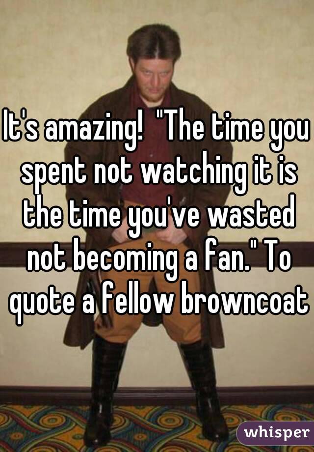It's amazing!  "The time you spent not watching it is the time you've wasted not becoming a fan." To quote a fellow browncoat