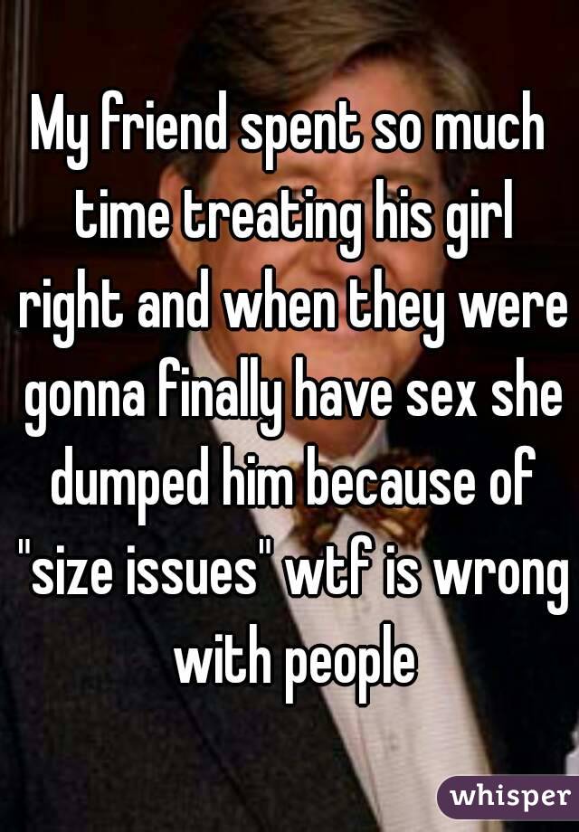 My friend spent so much time treating his girl right and when they were gonna finally have sex she dumped him because of "size issues" wtf is wrong with people