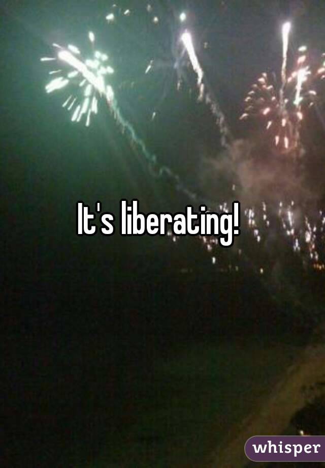 It's liberating! 