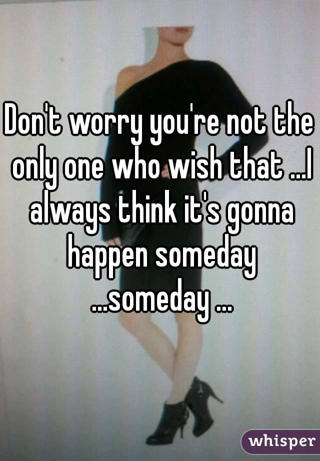Don't worry you're not the only one who wish that ...I always think it's gonna happen someday ...someday ...