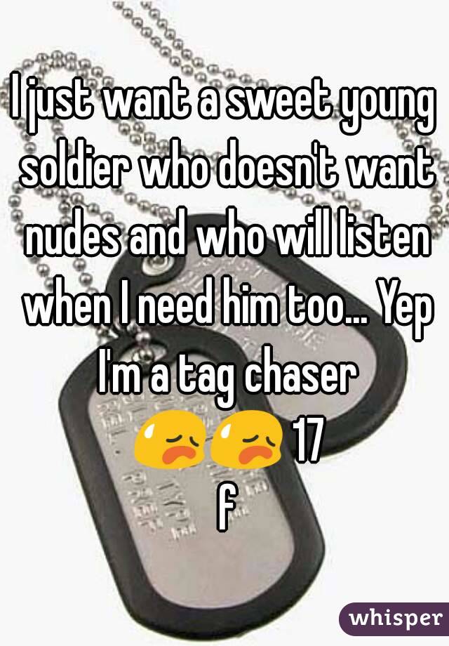 I just want a sweet young soldier who doesn't want nudes and who will listen when I need him too... Yep I'm a tag chaser 😥😥 17 f