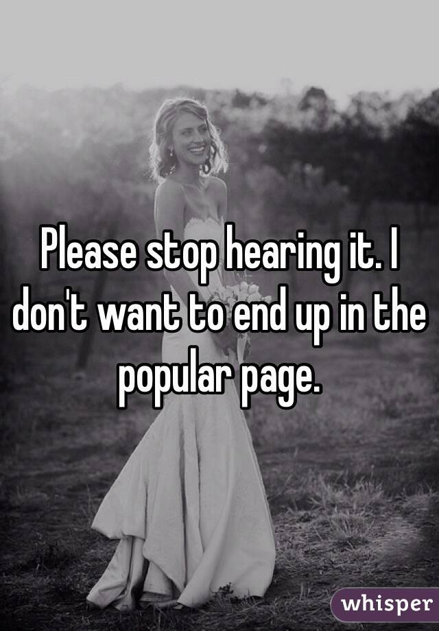 Please stop hearing it. I don't want to end up in the popular page.