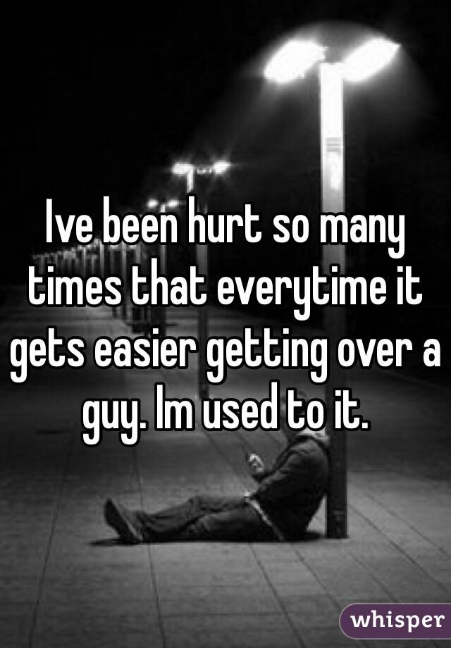 Ive been hurt so many times that everytime it gets easier getting over a guy. Im used to it. 