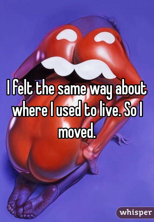 I felt the same way about where I used to live. So I moved.