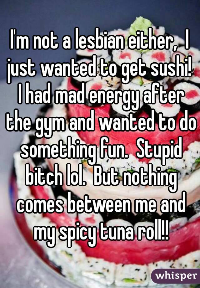 I'm not a lesbian either,  I just wanted to get sushi!  I had mad energy after the gym and wanted to do something fun.  Stupid bitch lol.  But nothing comes between me and my spicy tuna roll!!