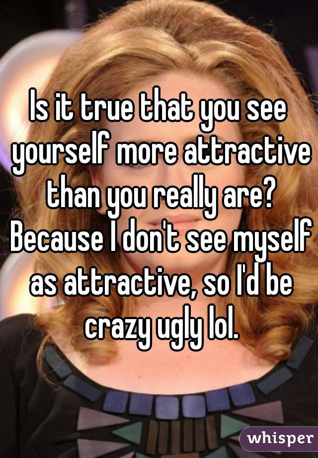 Is it true that you see yourself more attractive than you really are? Because I don't see myself as attractive, so I'd be crazy ugly lol.